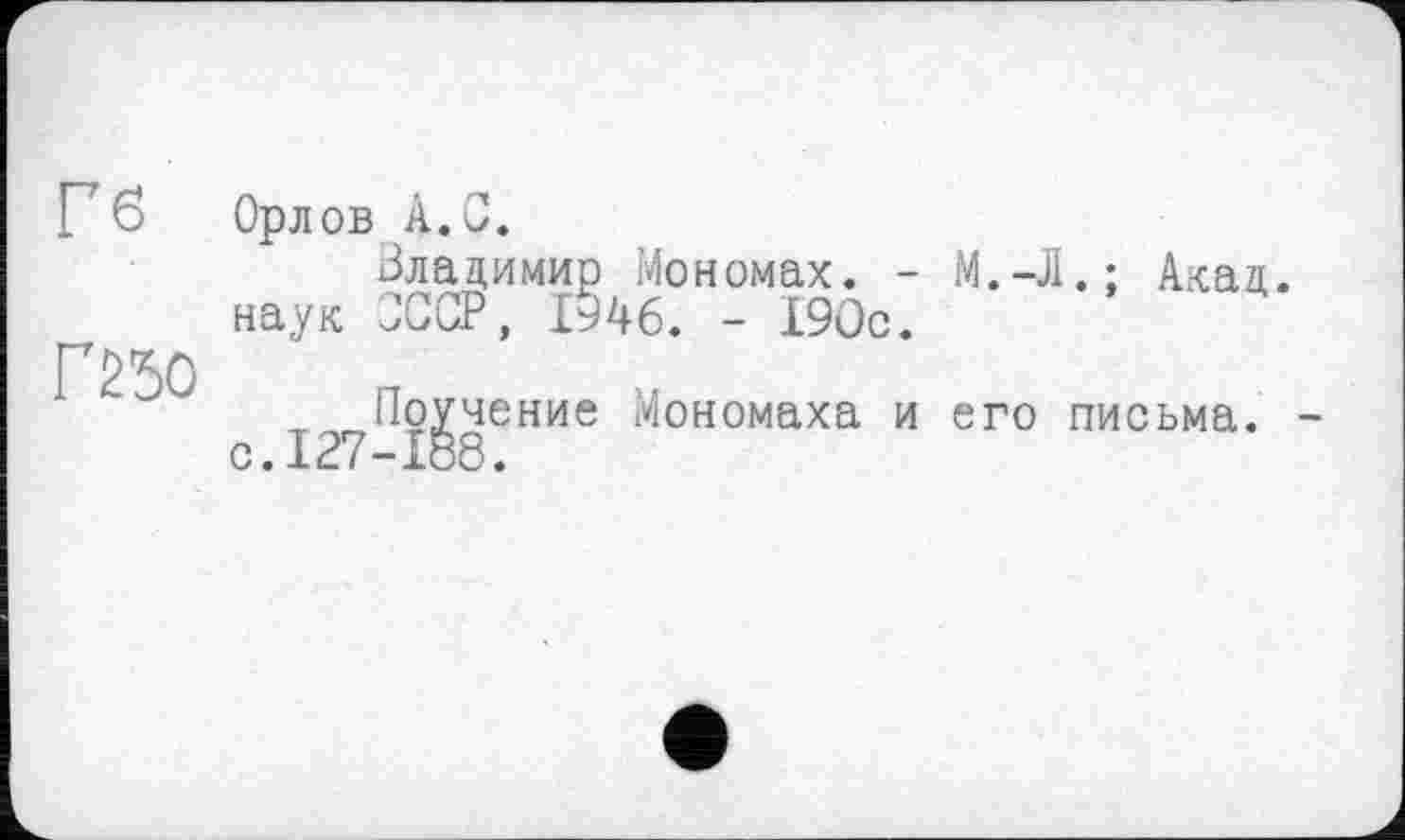 ﻿Гб
Г250
Орлов А. С.
Владимир Мономах. -наук ЗССР, 1946. - 190с.
Поучение Мономаха и с.127-188.
М.-Л.; Акад.
его письма.